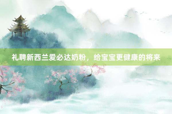 礼聘新西兰爱必达奶粉，给宝宝更健康的将来