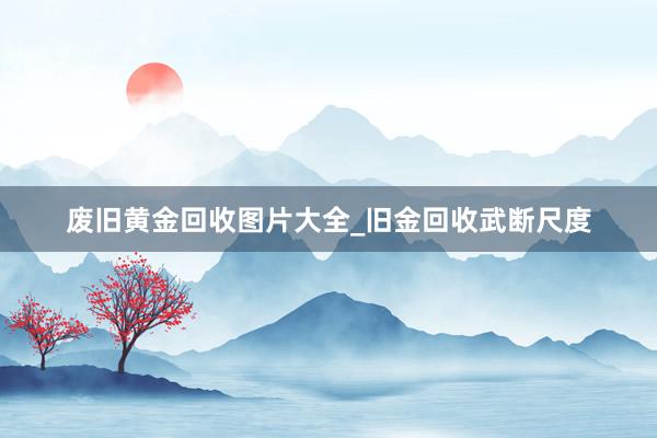 废旧黄金回收图片大全_旧金回收武断尺度