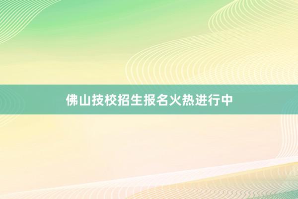 佛山技校招生报名火热进行中