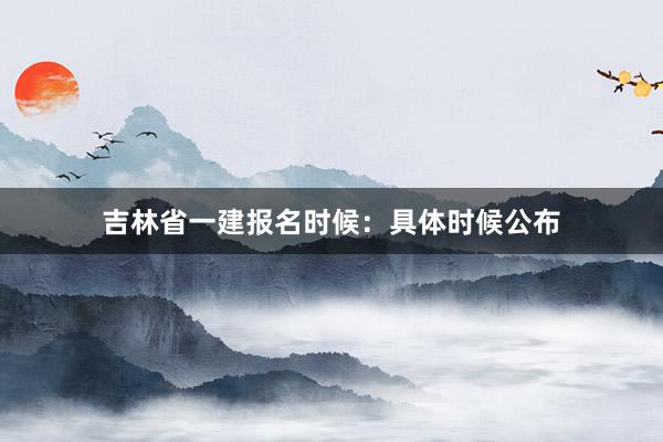吉林省一建报名时候：具体时候公布