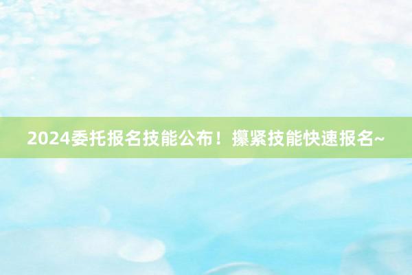 2024委托报名技能公布！攥紧技能快速报名~
