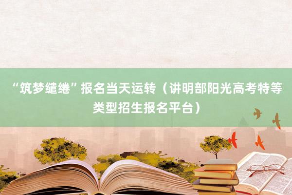 “筑梦缱绻”报名当天运转（讲明部阳光高考特等类型招生报名平台）