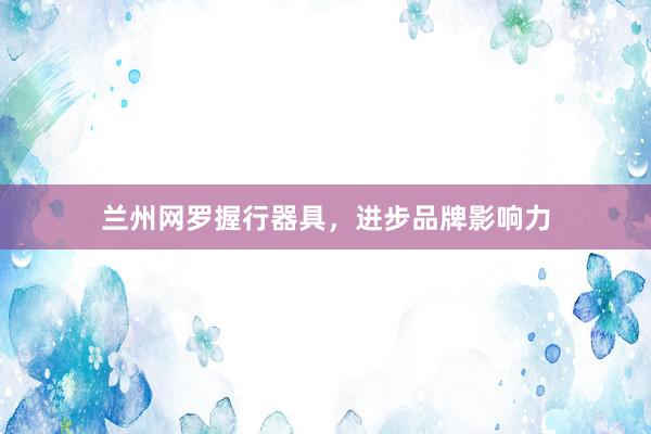兰州网罗握行器具，进步品牌影响力