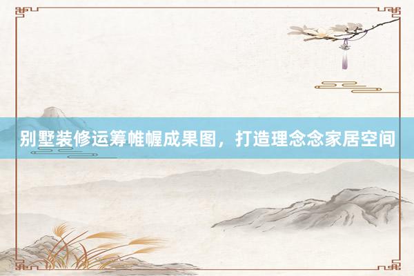 别墅装修运筹帷幄成果图，打造理念念家居空间