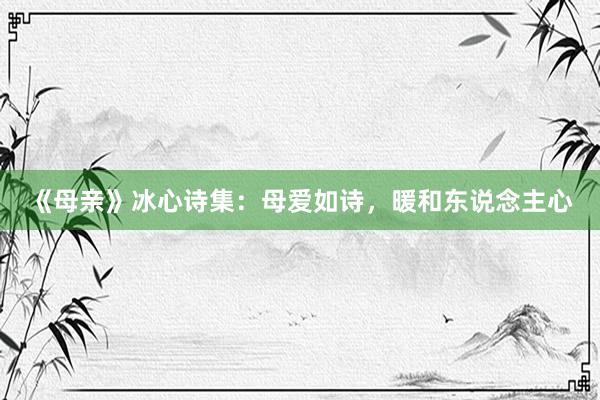 《母亲》冰心诗集：母爱如诗，暖和东说念主心