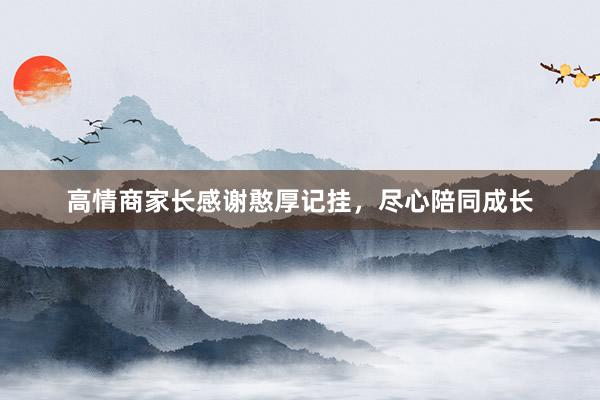 高情商家长感谢憨厚记挂，尽心陪同成长