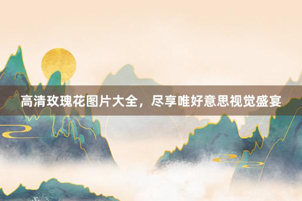 高清玫瑰花图片大全，尽享唯好意思视觉盛宴