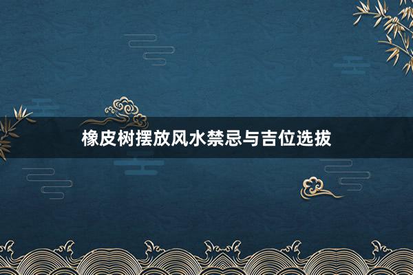 橡皮树摆放风水禁忌与吉位选拔